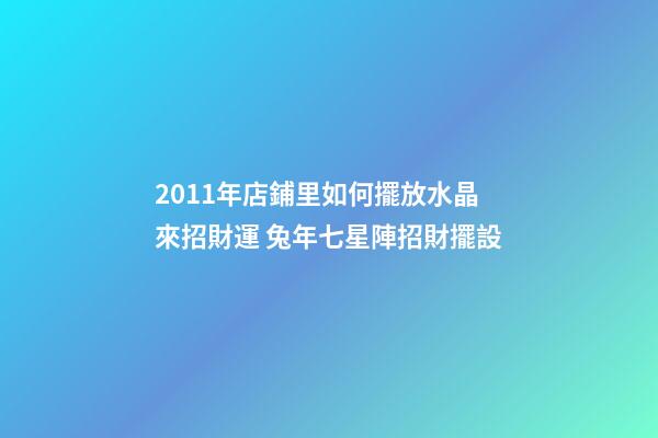 2011年店鋪里如何擺放水晶來招財運 兔年七星陣招財擺設